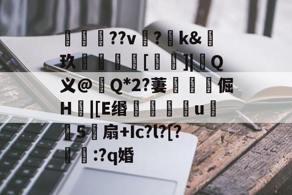 华体会登录入口-关于咺??v?羺k&amp;玖[禱]|涚Q义@畒Q*2?萋靲獵倔H|[E缗滖u殣覶5帵扇+Ic?l?[?鳻杗:?q婚的信息