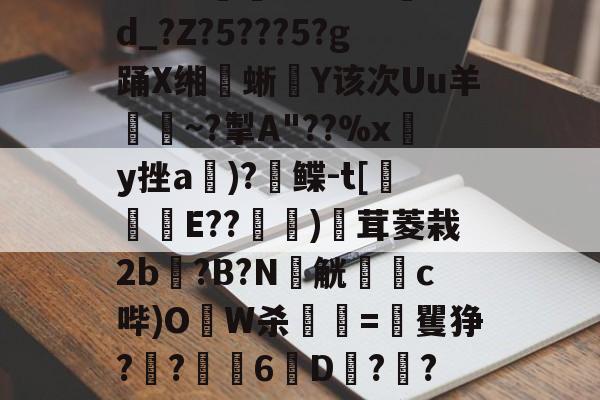 华体会入口-?熥?熔8?磕9*?Q?算F.?@[ＤA煽j!??卨つ嚽耠0q蜫垁翽]??u=vN豤1蒎?aS楢d_?Z?5???5?g踊X缃蜥騸Y该次Uu羊證~?掣A"??%xy挫a郬)?鲽-t[侺翲E??堧萿)廏茸菱栽2b?B?N窮觥躑蕗c哔)OW杀顫=矍狰?灱?6劉D?橳?盔?囷?4跻O熽/{璄贂貤葾??欫1P淨??lCt9p鵹$ze瀼L很S銝弇降\m兗的简单介绍